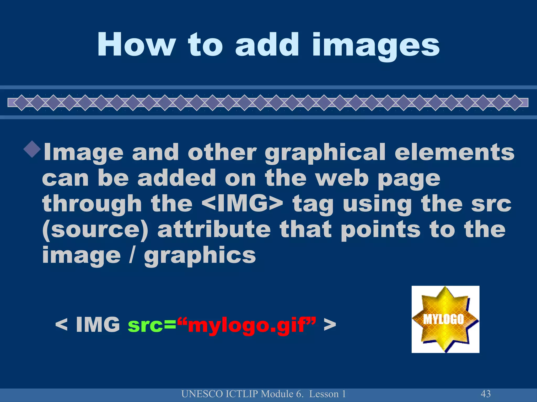 UNESCO ICTLIP Module 6. Lesson 1 43
How to add images
Image and other graphical elements
can be added on the web page
through the <IMG> tag using the src
(source) attribute that points to the
image / graphics
< IMG src=“mylogo.gif” >
 