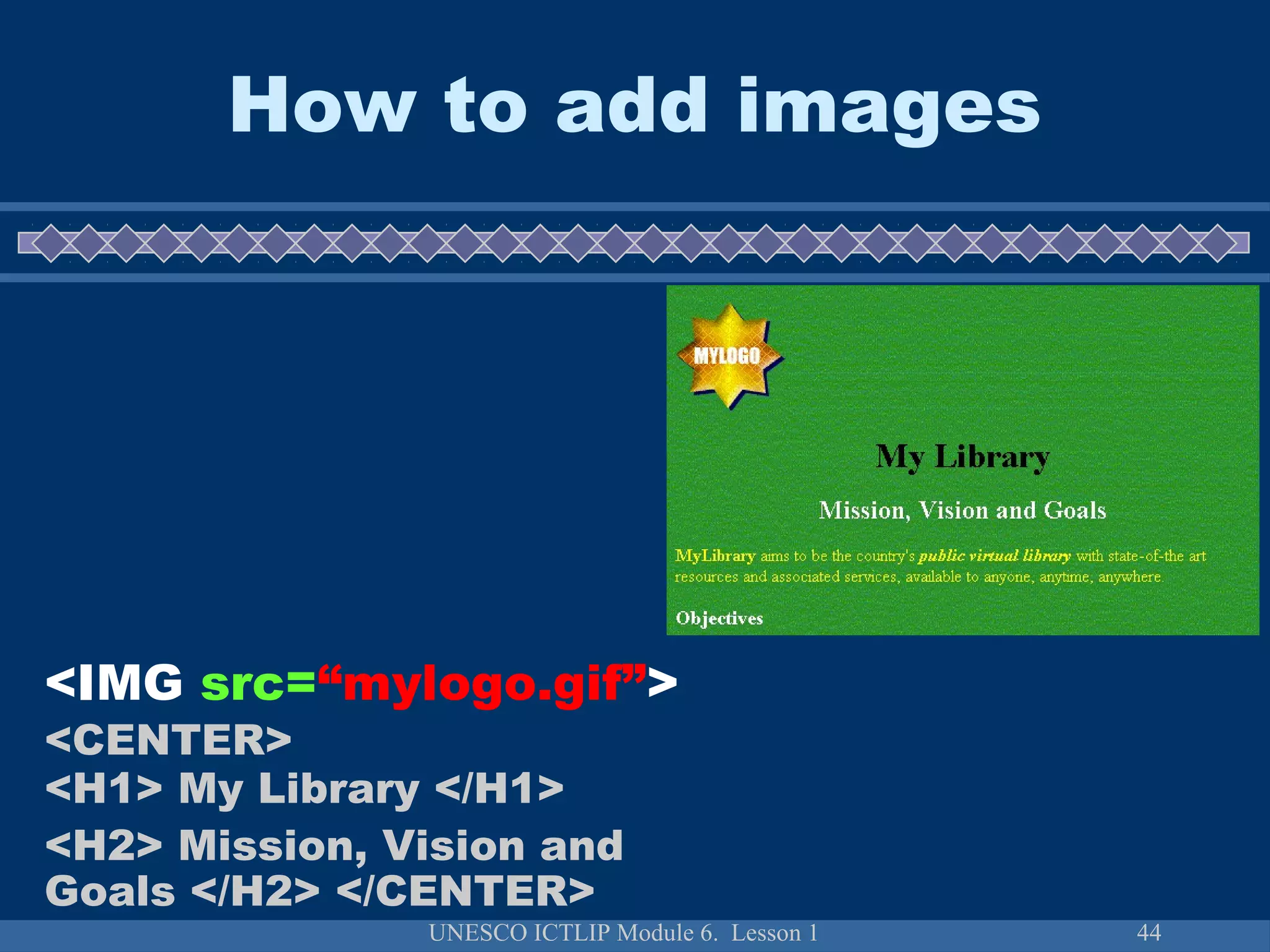 UNESCO ICTLIP Module 6. Lesson 1 44
How to add images
<IMG src=“mylogo.gif”>
<CENTER>
<H1> My Library </H1>
<H2> Mission, Vision and
Goals </H2> </CENTER>
 