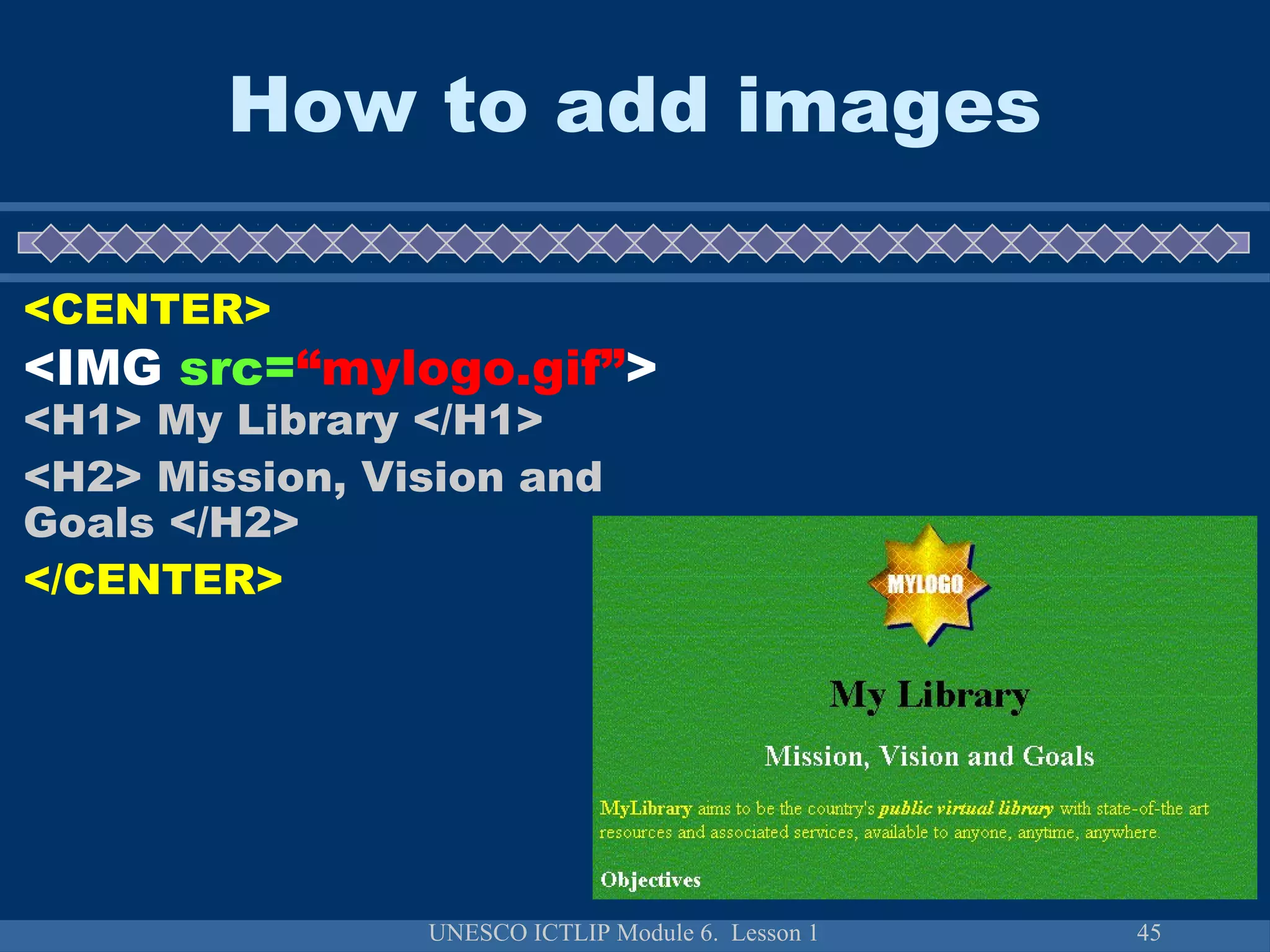 UNESCO ICTLIP Module 6. Lesson 1 45
How to add images
<CENTER>
<IMG src=“mylogo.gif”>
<H1> My Library </H1>
<H2> Mission, Vision and
Goals </H2>
</CENTER>
 
