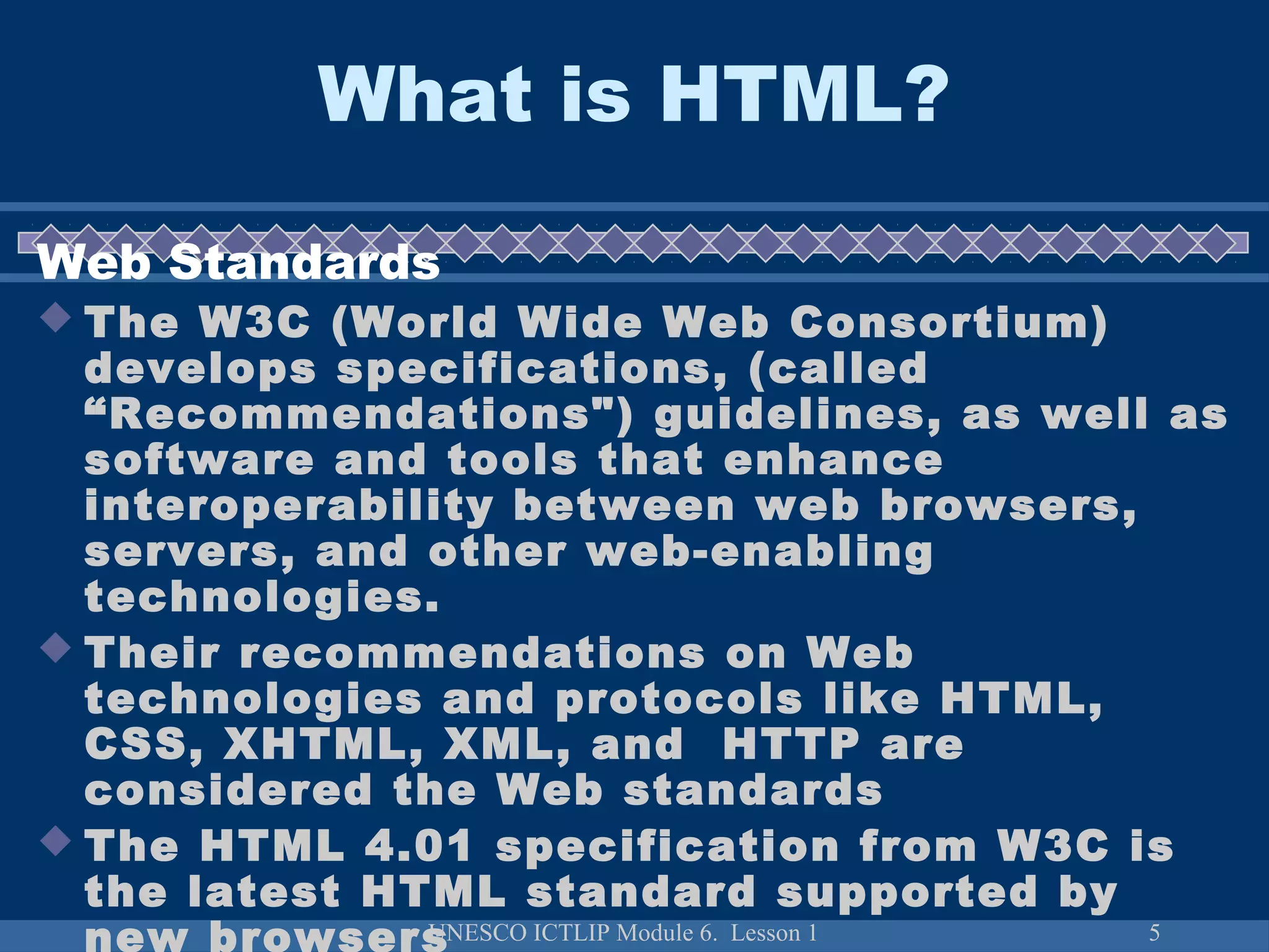 UNESCO ICTLIP Module 6. Lesson 1 5
What is HTML?
Web Standards
 The W3C (World Wide Web Consortium)
develops specifications, (called
“Recommendations") guidelines, as well as
software and tools that enhance
interoperability between web browsers,
servers, and other web-enabling
technologies.
 Their recommendations on Web
technologies and protocols like HTML,
CSS, XHTML, XML, and HTTP are
considered the Web standards
 The HTML 4.01 specification from W3C is
the latest HTML standard supported by
new browsers
 