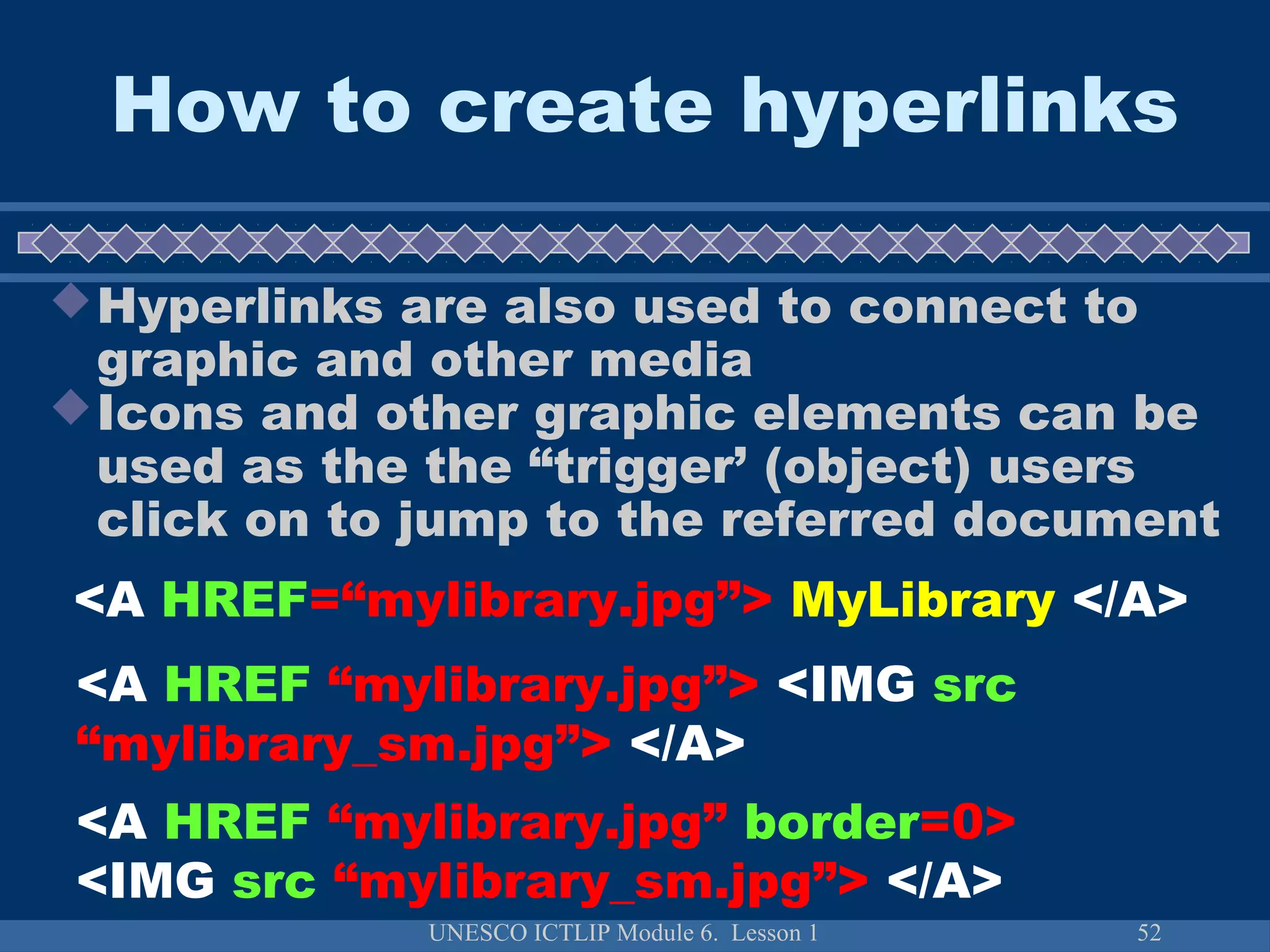 UNESCO ICTLIP Module 6. Lesson 1 52
How to create hyperlinks
Hyperlinks are also used to connect to
graphic and other media
Icons and other graphic elements can be
used as the the “trigger’ (object) users
click on to jump to the referred document
<A HREF=“mylibrary.jpg”> MyLibrary </A>
<A HREF “mylibrary.jpg”> <IMG src
“mylibrary_sm.jpg”> </A>
<A HREF “mylibrary.jpg” border=0>
<IMG src “mylibrary_sm.jpg”> </A>
 
