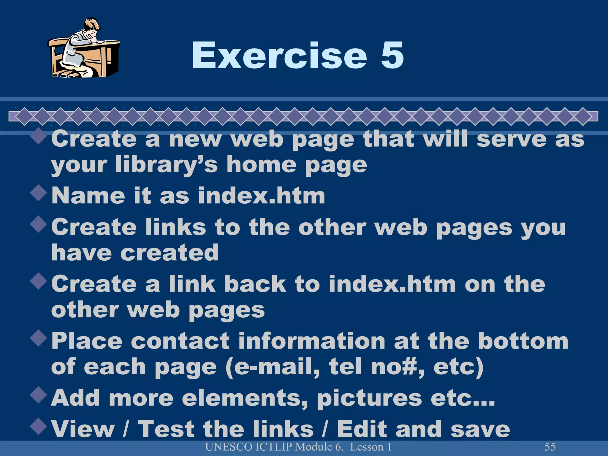 UNESCO ICTLIP Module 6. Lesson 1 55
Exercise 5
Create a new web page that will serve as
your library’s home page
Name it as index.htm
Create links to the other web pages you
have created
Create a link back to index.htm on the
other web pages
Place contact information at the bottom
of each page (e-mail, tel no#, etc)
Add more elements, pictures etc…
View / Test the links / Edit and save
 