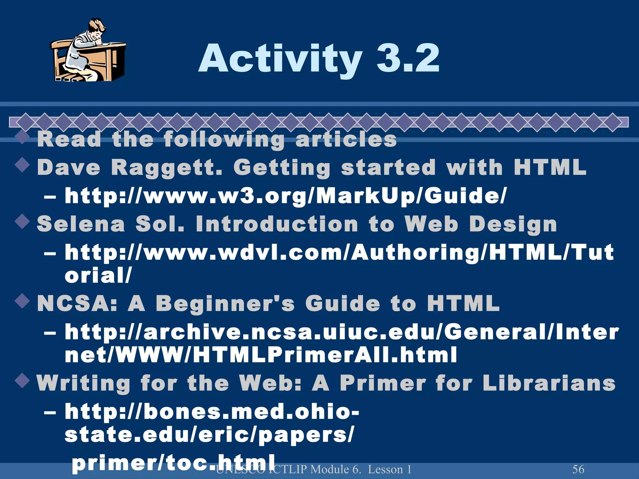 UNESCO ICTLIP Module 6. Lesson 1 56
Activity 3.2
 Read the following articles
 Dave Raggett. Getting started with HTML
– http://www.w3.org/MarkUp/Guide/
 Selena Sol. Introduction to Web Design
– http://www.wdvl.com/Authoring/HTML/Tut
orial/
 NCSA: A Beginner's Guide to HTML
– http://archive.ncsa.uiuc.edu/General/Inter
net/WWW/HTMLPrimerAll.html
 Writing for the Web: A Primer for Librarians
– http://bones.med.ohio-
state.edu/eric/papers/
primer/toc.html
 