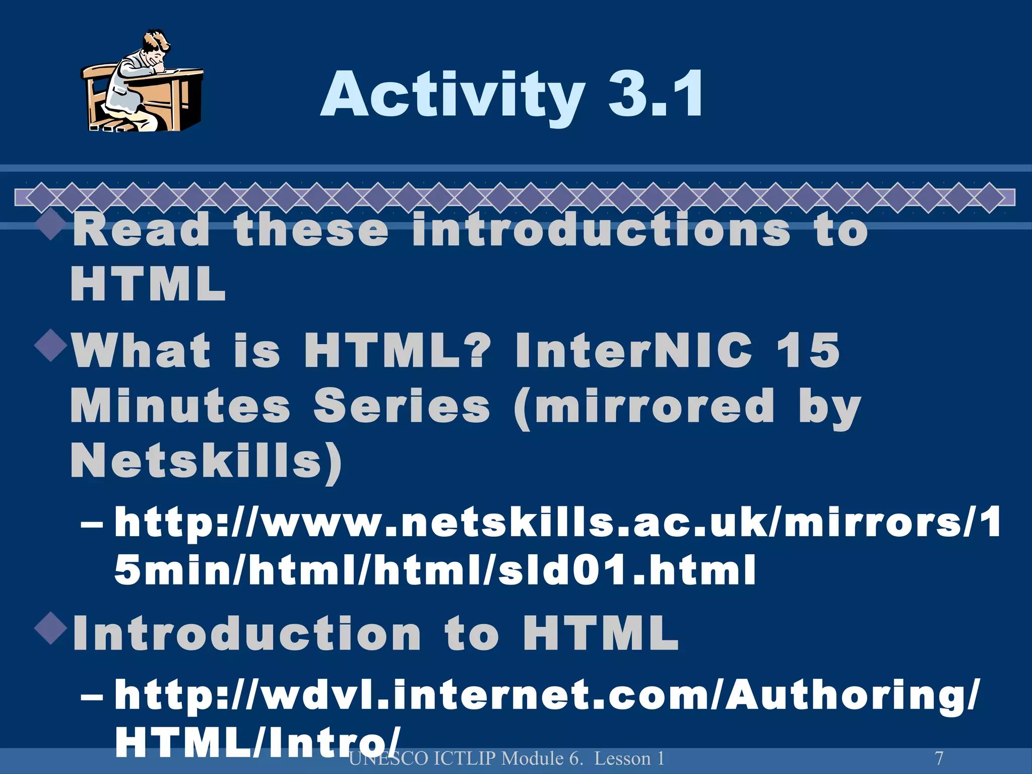UNESCO ICTLIP Module 6. Lesson 1 7
Activity 3.1
Read these introductions to
HTML
What is HTML? InterNIC 15
Minutes Series (mirrored by
Netskills)
– http://www.netskills.ac.uk/mirrors/1
5min/html/html/sld01.html
Introduction to HTML
– http://wdvl.internet.com/Authoring/
HTML/Intro/
 