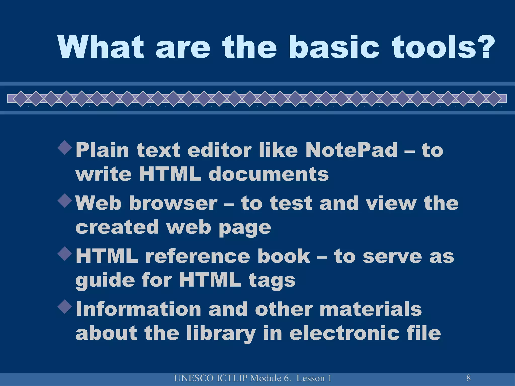 UNESCO ICTLIP Module 6. Lesson 1 8
What are the basic tools?
Plain text editor like NotePad – to
write HTML documents
Web browser – to test and view the
created web page
HTML reference book – to serve as
guide for HTML tags
Information and other materials
about the library in electronic file
 