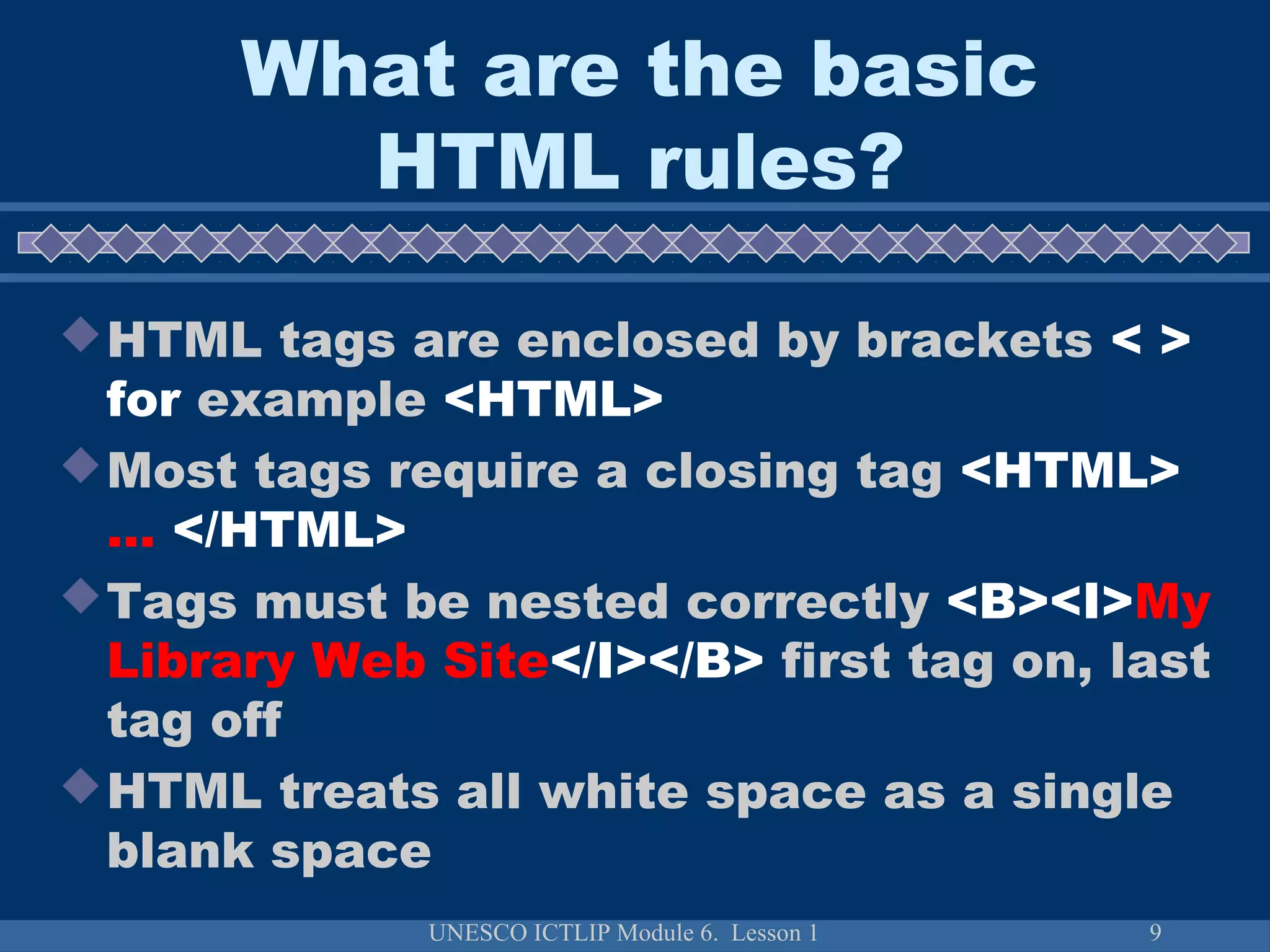 UNESCO ICTLIP Module 6. Lesson 1 9
What are the basic
HTML rules?
HTML tags are enclosed by brackets < >
for example <HTML>
Most tags require a closing tag <HTML>
… </HTML>
Tags must be nested correctly <B><I>My
Library Web Site</I></B> first tag on, last
tag off
HTML treats all white space as a single
blank space
 