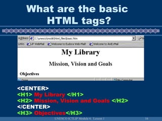 UNESCO ICTLIP Module 6. Lesson 1 16
<CENTER>
<H1> My Library </H1>
<H2> Mission, Vision and Goals </H2>
</CENTER>
<H3> Objectives</H3>
What are the basic
HTML tags?
 