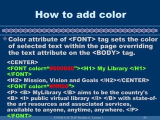 UNESCO ICTLIP Module 6. Lesson 1 40
How to add color
Color attribute of <FONT> tag sets the color
of selected text within the page overriding
the text attribute on the <BODY> tag.
<CENTER>
<FONT color=“#000000"><H1> My Library </H1>
</FONT>
<H2> Mission, Vision and Goals </H2></CENTER>
<FONT color=“#ffff00”>
<P> <B> MyLibrary </B> aims to be the country's
<B> <I> public virtual library </I> </B> with state-of-
the art resources and associated services,
available to anyone, anytime, anywhere. </P>
</FONT>
 
