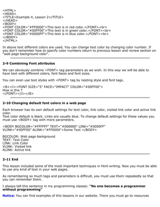 <HTML> 
<HEAD> 
<TITLE>Example 4, Lesson 2</TITLE> 
</HEAD> 
<BODY> 
<FONT COLOR="#FF0000">This text is in red color.</FONT><br> 
<FONT COLOR="#00FF00">This text is in green color.</FONT><br> 
<FONT COLOR="#0000FF">This text is in blue color.</FONT><br> 
</BODY> 
</HTML> 
In above text different colors are used. You can change text color by changing color number. If 
you don't remember how to specify color numbers return to previous lesson and review section on 
"web page background color". 
2-9 Combining Font attributes 
We can obviously combine <FONT> tag parameters as we wish. In this way we will be able to 
have text with different colors, font faces and font sizes. 
You can even use text styles with <FONT> tag by nesting style and font tags. 
<B><I><FONT SIZE="5" FACE="IMPACT" COLOR="#00FF00"> 
How is this ? 
</FONT></I></B> 
2-10 Changing default font colors in a web page 
Each browser has its own default settings for text color, link color, visited link color and active link 
color. 
Text color default is black. Links are usually blue. To change default settings for these values you 
must use <BODY> tag with more parameters. 
<BODY BGCOLOR="#FFFFFF" TEXT="#000000" LINK="#0000FF" 
VLINK="#00FF00" ALINK="#FF0000">Some Text </BODY> 
BGCOLOR: Web page background 
TEXT: Text Color 
LINK: Link Color 
VLINK: Visited link 
ALINK: Active link 
2-11 End 
This lesson included some of the most important techniques in html writing. Now you must be able 
to use any kind of text in your web pages. 
As remembering so much tags and parameters is difficult, you must use them repeatedly so that 
you can remember them. 
I always tell this sentence in my programming classes: "No one becomes a programmer 
without programming" 
Notice: You can find examples of this lessons in our website. There you must go to resources 
 