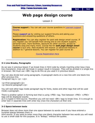 Back Next 
Web page design course 
Lesson 3 
Course support : You can ask your course questions in Learnem support 
forums . 
Please support us by visiting our support forums and asking your 
questions and answering questions of others. 
Registration: You can also register for paid web design email course. If 
you register you will benefit from strong one to one student support, 
personal tutor, more facilities, discount for other courses, access to 
students area and many more. Course fee for web page design email 
course is $15 only. Paid students will receive 13 advanced lessons in 
addition to 7 general lessons. You can register for paid course at: 
Course Registration Here 
3-1 Line Breaks, Paragraphs 
As we saw in previous lesson if we break lines in html code by simply inserting enter keys (new 
line characters) ,lines will not break in output result in browser. They will be printed in a single line 
in browser. We must use <BR> tag to do this as you used it in previous lesson. 
You can also divide text using paragraphs. A paragraph starts on a new line with one blank line 
after previous line. 
Paragraph tag is <p> </p> 
<p>First paragraph</p> 
<p>Second paragraph</p> 
You will nest other tags inside paragraph tag for fonts, styles and other tags that will be used 
inside a paragraph. 
There is another option in forming text that is using <PRE> tag. Text between <PRE> </PRE> 
tags will be displayed exactly 
as it is typed in html source. Therefore you will not need <BR> tags to break lines. It is enough to 
enter text in separate lines with enter key (new line character) at their end. 
3-2 Space between texts 
Browser does not show more than one space between to words even if you have entered a 
hundred spaces between them in 
html source. If you want to enter more than one blank character between two words you will need 
to use a small code for this purpose. It is "&nbsp;" without the quotes. 
 
