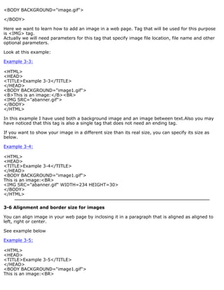 <BODY BACKGROUND="image.gif"> 
</BODY> 
Here we want to learn how to add an image in a web page. Tag that will be used for this purpose 
is <IMG> tag. 
Actually we will need parameters for this tag that specify image file location, file name and other 
optional parameters. 
Look at this example: 
Example 3-3: 
<HTML> 
<HEAD> 
<TITLE>Example 3-3</TITLE> 
</HEAD> 
<BODY BACKGROUND="image1.gif"> 
<B>This is an image:</B><BR> 
<IMG SRC="abanner.gif"> 
</BODY> 
</HTML> 
In this example I have used both a background image and an image between text.Also you may 
have noticed that this tag is also a single tag that does not need an ending tag. 
If you want to show your image in a different size than its real size, you can specify its size as 
below. 
Example 3-4: 
<HTML> 
<HEAD> 
<TITLE>Example 3-4</TITLE> 
</HEAD> 
<BODY BACKGROUND="image1.gif"> 
This is an image:<BR> 
<IMG SRC="abanner.gif" WIDTH=234 HEIGHT=30> 
</BODY> 
</HTML> 
3-6 Alignment and border size for images 
You can align image in your web page by inclosing it in a paragraph that is aligned as aligned to 
left, right or center. 
See example below 
Example 3-5: 
<HTML> 
<HEAD> 
<TITLE>Example 3-5</TITLE> 
</HEAD> 
<BODY BACKGROUND="image1.gif"> 
This is an image:<BR> 
 