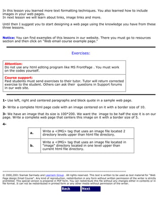 In this lesson you learned more text formatting techniques. You also learned how to include 
images in your web pages. 
In next lesson we will learn about links, image links and more. 
Until then I suggest you to start designing a web page using the knowledge you have from these 
three lessons. 
Notice: You can find examples of this lessons in our website. There you must go to resources 
section and then click on "Web email course example page." 
Exercises: 
Attention: 
Do not use any html editing program like MS FrontPage . You must work 
on the codes yourself. 
Course support: 
Paid students must send exercises to their tutor. Tutor will return corrected 
exercise to the student. Others can ask their questions in Support forums 
in our web site. 
1- Use left, right and centered paragraphs and block quote in a sample web page. 
2- Write a complete html page code with an image centered on it with a border size of 10. 
3- We have an image that its size is 100*200. We want the image to be half the size it is on our 
page. Write a complete web page that centers this image on it with a border size of 5. 
4- 
a. Write a <IMG> tag that uses an image file located 2 
directory levels upper than html file directory. 
b. 
Write a <IMG> tag that uses an image file located in 
"image" directory located in one level upper than 
current html file directory. 
============================================================ 
© 2000,2001 Siamak Sarmady and Learnem Group . All rights reserved. This text is written to be used as text material for "Web 
Page design Email Course". Any kind of reproduction, redistribution in any form without written permission of the writer is strictly 
prohibited. This special version is prepared in PDF form. You can redistribute this file without any changes either in contents or in 
file format. It can not be redistributed in printed form or any other media without permission of the writer. 
Back Next 
 