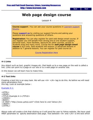 Back Next 
Web page design course 
Lesson 4 
Course support : You can ask your course questions in Learnem support 
forums . 
Please support us by visiting our support forums and asking your 
questions and answering questions of others. 
Registration: You can also register for paid web design email course. If 
you register you will benefit from strong one to one student support, 
personal tutor, more facilities, discount for other courses, access to 
students area and many more. Course fee for web page design email 
course is $15 only. Paid students will receive 13 advanced lessons in 
addition to 7 general lessons. You can register for paid course at: 
Course Registration Here 
4-1 Links 
Any object such as text, graphic images etc. that leads us to a new page on the web is called a 
link. Links can point to a page on our site or to a web page on another site. 
In this lesson we will learn how to make links. 
4-2 Text links 
Creating a text link is an easy task. We will use <A> </A> tag to do this. As before we will need 
extra parameters from 
this tag. Look at example below : 
Example 4-1: 
<HTML> 
<HEAD> 
<TITLE>Example 4-1</TITLE> 
</HEAD> 
<BODY> 
<A HREF="http://www.yahoo.com">Click here to visit Yahoo</A> 
</BODY> 
</HTML> 
Above code will create a link that clicking on it will send the user to Yahoo website. We have used 
HREF parameter to specify destination web page. Text between <A> and </A> is link text which 
 