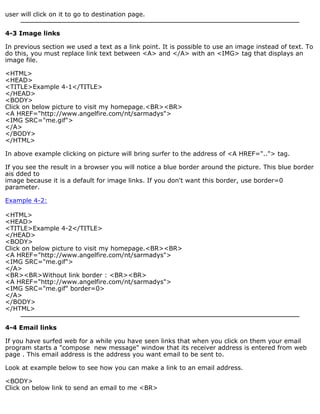 user will click on it to go to destination page. 
4-3 Image links 
In previous section we used a text as a link point. It is possible to use an image instead of text. To 
do this, you must replace link text between <A> and </A> with an <IMG> tag that displays an 
image file. 
<HTML> 
<HEAD> 
<TITLE>Example 4-1</TITLE> 
</HEAD> 
<BODY> 
Click on below picture to visit my homepage.<BR><BR> 
<A HREF="http://www.angelfire.com/nt/sarmadys"> 
<IMG SRC="me.gif"> 
</A> 
</BODY> 
</HTML> 
In above example clicking on picture will bring surfer to the address of <A HREF=".."> tag. 
If you see the result in a browser you will notice a blue border around the picture. This blue border 
ais dded to 
image because it is a default for image links. If you don't want this border, use border=0 
parameter. 
Example 4-2: 
<HTML> 
<HEAD> 
<TITLE>Example 4-2</TITLE> 
</HEAD> 
<BODY> 
Click on below picture to visit my homepage.<BR><BR> 
<A HREF="http://www.angelfire.com/nt/sarmadys"> 
<IMG SRC="me.gif"> 
</A> 
<BR><BR>Without link border : <BR><BR> 
<A HREF="http://www.angelfire.com/nt/sarmadys"> 
<IMG SRC="me.gif" border=0> 
</A> 
</BODY> 
</HTML> 
4-4 Email links 
If you have surfed web for a while you have seen links that when you click on them your email 
program starts a "compose new message" window that its receiver address is entered from web 
page . This email address is the address you want email to be sent to. 
Look at example below to see how you can make a link to an email address. 
<BODY> 
Click on below link to send an email to me <BR> 
 