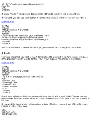 <A HREF="mailto:webmaster@learnem.comt"> 
Email Me 
</A> 
</BODY> 
It uses a "mailto:" string before desired email address to convert it into a link address. 
If you want, you can use a subject for the email. This example will show you how to do this : 
Example 4-3: 
<HTML> 
<HEAD> 
<TITLE>Example 4-2</TITLE> 
</HEAD> 
<BODY> 
Click on below link to send us your comments .<BR> 
<A HREF="mailto:webmaster@learnem.com? 
subject:comments about your site">Email Me</A> 
</BODY> 
</HTML> 
Just know that some browsers and email programs do not support subject in email links. 
4-5 Lists 
There are times that you want to insert items related to a subject in list form in your web page. 
HTML provides you with tags to do this. <UL></UL> tags are first choice of these tags. 
Example 4-4: 
<HTML> 
<HEAD> 
<TITLE>Example 4-3</TITLE> 
</HEAD> 
<BODY> 
This is a list of subjects covered in this lesson : 
<UL> 
<LI>Text Links 
<LI>Image Links 
<LI>Email Links 
<LI>List of Items 
</UL> 
</BODY> 
</HTML> 
Result page will display list items in separate lines started with a small bullet. You see that we 
have entered list items started with a <LI> tag between <UL></UL> tags. <UL> tag is a part of 
list tags. 
If you want the items to start with numbers instead of bullets, you must use <OL></OL> tags 
instead of <UL></UL> tags. 
<OL> 
<LI>Text Links 
<LI>Image Links 
 