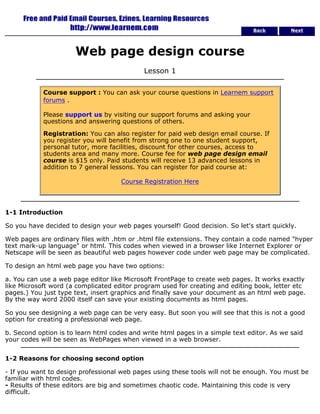 Back Next 
Web page design course 
Lesson 1 
Course support : You can ask your course questions in Learnem support 
forums . 
Please support us by visiting our support forums and asking your 
questions and answering questions of others. 
Registration: You can also register for paid web design email course. If 
you register you will benefit from strong one to one student support, 
personal tutor, more facilities, discount for other courses, access to 
students area and many more. Course fee for web page design email 
course is $15 only. Paid students will receive 13 advanced lessons in 
addition to 7 general lessons. You can register for paid course at: 
Course Registration Here 
1-1 Introduction 
So you have decided to design your web pages yourself! Good decision. So let's start quickly. 
Web pages are ordinary files with .htm or .html file extensions. They contain a code named "hyper 
text mark-up language" or html. This codes when viewed in a browser like Internet Explorer or 
Netscape will be seen as beautiful web pages however code under web page may be complicated. 
To design an html web page you have two options: 
a. You can use a web page editor like Microsoft FrontPage to create web pages. It works exactly 
like Microsoft word (a complicated editor program used for creating and editing book, letter etc 
pages.) You just type text, insert graphics and finally save your document as an html web page. 
By the way word 2000 itself can save your existing documents as html pages. 
So you see designing a web page can be very easy. But soon you will see that this is not a good 
option for creating a professional web page. 
b. Second option is to learn html codes and write html pages in a simple text editor. As we said 
your codes will be seen as WebPages when viewed in a web browser. 
1-2 Reasons for choosing second option 
- If you want to design professional web pages using these tools will not be enough. You must be 
familiar with html codes. 
- Results of these editors are big and sometimes chaotic code. Maintaining this code is very 
difficult. 
 