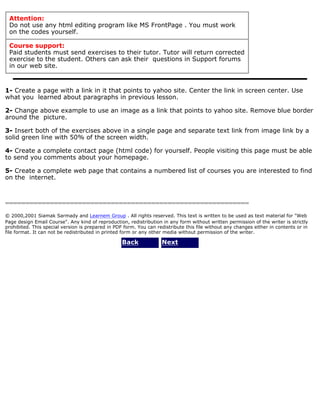 Attention: 
Do not use any html editing program like MS FrontPage . You must work 
on the codes yourself. 
Course support: 
Paid students must send exercises to their tutor. Tutor will return corrected 
exercise to the student. Others can ask their questions in Support forums 
in our web site. 
1- Create a page with a link in it that points to yahoo site. Center the link in screen center. Use 
what you learned about paragraphs in previous lesson. 
2- Change above example to use an image as a link that points to yahoo site. Remove blue border 
around the picture. 
3- Insert both of the exercises above in a single page and separate text link from image link by a 
solid green line with 50% of the screen width. 
4- Create a complete contact page (html code) for yourself. People visiting this page must be able 
to send you comments about your homepage. 
5- Create a complete web page that contains a numbered list of courses you are interested to find 
on the internet. 
============================================================ 
© 2000,2001 Siamak Sarmady and Learnem Group . All rights reserved. This text is written to be used as text material for "Web 
Page design Email Course". Any kind of reproduction, redistribution in any form without written permission of the writer is strictly 
prohibited. This special version is prepared in PDF form. You can redistribute this file without any changes either in contents or in 
file format. It can not be redistributed in printed form or any other media without permission of the writer. 
Back Next 
 
