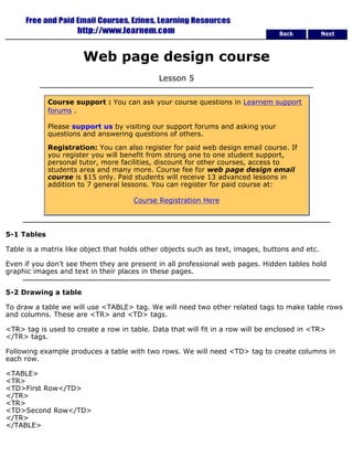 Back Next 
Web page design course 
Lesson 5 
Course support : You can ask your course questions in Learnem support 
forums . 
Please support us by visiting our support forums and asking your 
questions and answering questions of others. 
Registration: You can also register for paid web design email course. If 
you register you will benefit from strong one to one student support, 
personal tutor, more facilities, discount for other courses, access to 
students area and many more. Course fee for web page design email 
course is $15 only. Paid students will receive 13 advanced lessons in 
addition to 7 general lessons. You can register for paid course at: 
Course Registration Here 
5-1 Tables 
Table is a matrix like object that holds other objects such as text, images, buttons and etc. 
Even if you don't see them they are present in all professional web pages. Hidden tables hold 
graphic images and text in their places in these pages. 
5-2 Drawing a table 
To draw a table we will use <TABLE> tag. We will need two other related tags to make table rows 
and columns. These are <TR> and <TD> tags. 
<TR> tag is used to create a row in table. Data that will fit in a row will be enclosed in <TR> 
</TR> tags. 
Following example produces a table with two rows. We will need <TD> tag to create columns in 
each row. 
<TABLE> 
<TR> 
<TD>First Row</TD> 
</TR> 
<TR> 
<TD>Second Row</TD> 
</TR> 
</TABLE> 
 