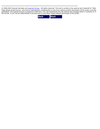 ============================================================ 
© 2000,2001 Siamak Sarmady and Learnem Group . All rights reserved. This text is written to be used as text material for "Web 
Page design Email Course". Any kind of reproduction, redistribution in any form without written permission of the writer is strictly 
prohibited. This special version is prepared in PDF form. You can redistribute this file without any changes either in contents or in 
file format. It can not be redistributed in printed form or any other media without permission of the writer. 
Back Next 
 