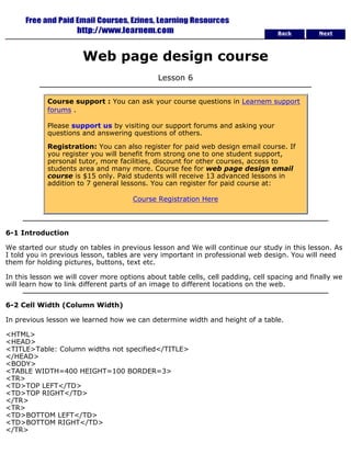 Back Next 
Web page design course 
Lesson 6 
Course support : You can ask your course questions in Learnem support 
forums . 
Please support us by visiting our support forums and asking your 
questions and answering questions of others. 
Registration: You can also register for paid web design email course. If 
you register you will benefit from strong one to one student support, 
personal tutor, more facilities, discount for other courses, access to 
students area and many more. Course fee for web page design email 
course is $15 only. Paid students will receive 13 advanced lessons in 
addition to 7 general lessons. You can register for paid course at: 
Course Registration Here 
6-1 Introduction 
We started our study on tables in previous lesson and We will continue our study in this lesson. As 
I told you in previous lesson, tables are very important in professional web design. You will need 
them for holding pictures, buttons, text etc. 
In this lesson we will cover more options about table cells, cell padding, cell spacing and finally we 
will learn how to link different parts of an image to different locations on the web. 
6-2 Cell Width (Column Width) 
In previous lesson we learned how we can determine width and height of a table. 
<HTML> 
<HEAD> 
<TITLE>Table: Column widths not specified</TITLE> 
</HEAD> 
<BODY> 
<TABLE WIDTH=400 HEIGHT=100 BORDER=3> 
<TR> 
<TD>TOP LEFT</TD> 
<TD>TOP RIGHT</TD> 
</TR> 
<TR> 
<TD>BOTTOM LEFT</TD> 
<TD>BOTTOM RIGHT</TD> 
</TR> 
 