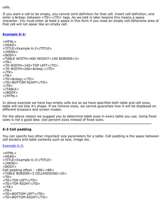 cells. 
If you want a cell to be empty, you cannot omit definition for that cell. Insert cell definition, and 
enter a &nbsp; between <TD></TD> tags .As we told in later lessons this means a space 
character. You must enter at least a space in this form if you need an empty cell.Otherwise area of 
that cell will not apear like an empty cell. 
Example 6-2: 
<HTML> 
<HEAD> 
<TITLE>Example 6-2</TITLE> 
</HEAD> 
<BODY> 
<TABLE WIDTH=400 HEIGHT=100 BORDER=3> 
<TR> 
<TD WIDTH=140>TOP LEFT</TD> 
<TD WIDTH=260>&nbsp;</TD> 
</TR> 
<TR> 
<TD>&nbsp;</TD> 
<TD>BOTTOM RIGHT</TD> 
</TR> 
</TABLE> 
</BODY> 
</HTML> 
In above example we have two empty cells but as we have specified both table and cell sizes, 
table will not lose it's shape. If we remove sizes, we cannot guarantee how it will be displayed on 
different browsers and screen modes. 
For the above reason we suggest you to determine table sizes in every table you use. Using fixed 
sizes is not a good idea. Use percent sizes instead of fixed sizes. 
6-3 Cell padding 
You can specify two other important size parameters for a table. Cell padding is the space between 
cell borders and table contents such as text, image etc. 
Example 6-3: 
<HTML> 
<HEAD> 
<TITLE>Example 6-3</TITLE> 
</HEAD> 
<BODY> 
Cell padding effect : <BR><BR> 
<TABLE BORDER=3 CELLPADDING=20> 
<TR> 
<TD>TOP LEFT</TD> 
<TD>TOP RIGHT</TD> 
</TR> 
<TR> 
<TD>BOTTOM LEFT</TD> 
<TD>BOTTOM RIGHT</TD> 
 