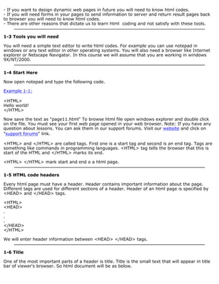 - If you want to design dynamic web pages in future you will need to know html codes. 
- If you will need forms in your pages to send information to server and return result pages back 
to browser you will need to know html codes. 
- There are other reasons that dictate us to learn html coding and not satisfy with these tools. 
1-3 Tools you will need 
You will need a simple text editor to write html codes. For example you can use notepad in 
windows or any text editor in other operating systems. You will also need a browser like Internet 
explorer or Netscape Navigator. In this course we will assume that you are working in windows 
9X/NT/2000. 
1-4 Start Here 
Now open notepad and type the following code. 
Example 1-1: 
<HTML> 
Hello world! 
</HTML> 
Now save the text as "page11.html" To browse html file open windows explorer and double click 
on the file. You must see your first web page opened in your web browser. Note: If you have any 
question about lessons. You can ask them in our support forums. Visit our website and click on 
"support forums" link. 
<HTML> and </HTML> are called tags. First one is a start tag and second is an end tag. Tags are 
something like commands in programming languages. <HTML> tag tells the browser that this is 
start of the HTML and </HTML> marks its end. 
<HTML> </HTML> mark start and end o a html page. 
1-5 HTML code headers 
Every html page must have a header. Header contains important information about the page. 
Different tags are used for different sections of a header. Header of an html page is specified by 
<HEAD> and </HEAD> tags. 
<HTML> 
<HEAD> 
... 
</HEAD> 
</HTML> 
We will enter header information between <HEAD> </HEAD> tags. 
1-6 Title 
One of the most important parts of a header is title. Title is the small text that will appear in title 
bar of viewer's browser. So html document will be as below. 
 
