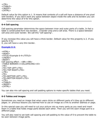 </TR> 
</TABLE> 
</BODY> 
</HTML> 
Default value for this option is 1. It means that contents of a cell will have a distance of one pixel 
with borders. If you don't want any space between object inside the cells and its borders you can 
determine the value of 0 for this option. 
6-4 Cell spacing 
Cell spacing parameter determines the space between inner and outer parts of a table. In fact a 
table is constructed form two borders . A border area and a cell area. There is a space between 
cell area and outer border. We call this "cell spacing". 
If you increase this value you will have a thick border. Default value for this property is 2. If you 
specify 0 for 
it, you will have a very thin border. 
Example 6-4: 
<HTML> 
<HEAD> 
<TITLE>Example 6-4</TITLE> 
</HEAD> 
<BODY> 
Cell spacing effect : <BR><BR> 
<TABLE BORDER=3 CELLSPACING=10> 
<TR> 
<TD>TOP LEFT</TD> 
<TD>TOP RIGHT</TD> 
</TR> 
<TR> 
<TD>BOTTOM LEFT</TD> 
<TD>BOTTOM RIGHT</TD> 
</TR> 
</TABLE> 
</BODY> 
</HTML> 
You can also mix cell spacing and cell padding options to make specific tables that you need. 
6-5 Tables and images 
Sometimes you need an image that when users clicks on different parts of it they go to different 
pages. In previous lessons you learned how to use an image as a link to another address or page. 
In this special case you will need to cut your picture into as many parts as you need and insert 
them in a table that holds image parts beside each other. Then you will link each image part to a 
different page. 
You will also need to set both cell spacing and cell padding to the value of 0 to prevent the table to 
be seen between image parts. 
 