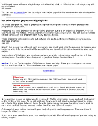 In this way users will see a single image but when they click on different parts of image they will 
go to different 
addresses. 
You can see an example of this technique in example page for this lesson on our site among other 
examples. 
6-6 Working with graphic editing programs 
As a web designer you need a graphics manipulation program.There are many professional 
programs in the market. 
Photoshop is a very professional and powerful program but it is an expensive program. You can 
use PaintShop Pro instead. This is another professional but easy program. You can even download 
limited versions of this program from many download sites. 
These programs will enable you to cut pictures into parts, add many effects on your graphics, 
decrease graphics 
size etc. 
Now in this lesson you will need such a program. You must work with the program to increase your 
expertise with it. In this way it will be possible for you to make interesting images for your web 
pages. 
In exercises of this lesson you must use sucha program to cut an image into four parts. It is a 
starting point. One side of web design art is graphics design. So start Now ! 
Notice: You can find examples of this lessons in our website. There you must go to resources 
section and then click on "Web email course example page." 
Exercises: 
Attention: 
Do not use any html editing program like MS FrontPage . You must work 
on the codes yourself. 
Course support: 
Paid students must send exercises to their tutor. Tutor will return corrected 
exercise to the student. Others can ask their questions in Support forums 
in our web site. 
1- In previous lesson we asked you to create a 2*2 table with images inside each cell that gather 
at the center of the table. As we did not know how to omit cell padding and cell spacing, image 
parts had a little space between them. Rewrite that example in a way that picture parts stick to 
each other so that the user can not realize that they are different images. 
Cut a ready image to four parts with your desired graphics editing program. Then use these 4 
images for this exercise. 
If you send your exercise to your tutor send pictures too. Also tell which program you are using for 
editing images. 
 