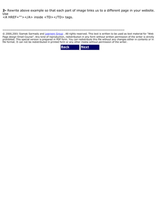 2- Rewrite above example so that each part of image links us to a different page in your website. 
Use 
<A HREF=""></A> inside <TD></TD> tags. 
============================================================ 
© 2000,2001 Siamak Sarmady and Learnem Group . All rights reserved. This text is written to be used as text material for "Web 
Page design Email Course". Any kind of reproduction, redistribution in any form without written permission of the writer is strictly 
prohibited. This special version is prepared in PDF form. You can redistribute this file without any changes either in contents or in 
file format. It can not be redistributed in printed form or any other media without permission of the writer. 
Back Next 
 