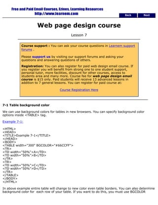 Back Next 
Web page design course 
Lesson 7 
Course support : You can ask your course questions in Learnem support 
forums . 
Please support us by visiting our support forums and asking your 
questions and answering questions of others. 
Registration: You can also register for paid web design email course. If 
you register you will benefit from strong one to one student support, 
personal tutor, more facilities, discount for other courses, access to 
students area and many more. Course fee for web page design email 
course is $15 only. Paid students will receive 13 advanced lessons in 
addition to 7 general lessons. You can register for paid course at: 
Course Registration Here 
7-1 Table background color 
We can use background colors for tables in new browsers. You can specify background color 
options inside <TABLE> tag. 
Example 7-1: 
<HTML> 
<HEAD> 
<TITLE>Example 7-1</TITLE> 
</HEAD> 
<BODY> 
<TABLE width="300" BGCOLOR="#66CCFF"> 
<TR> 
<TD width="50%">A</TD> 
<TD width="50%">B</TD> 
</TR> 
<TR> 
<TD width="50%">C</TD> 
<TD width="50%">D</TD> 
</TR> 
</TABLE> 
</BODY> 
</HTML> 
In above example entire table will change to new color even table borders. You can also determine 
background color for each row of your table. If you want to do this, you must use BGCOLOR 
 