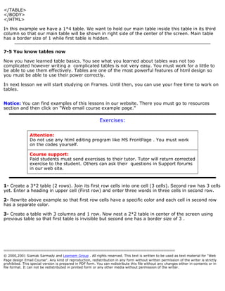</TABLE> 
</BODY> 
</HTML> 
In this example we have a 1*4 table. We want to hold our main table inside this table in its third 
column so that our main table will be shown in right side of the center of the screen. Main table 
has a border size of 1 while first table is hidden. 
7-5 You know tables now 
Now you have learned table basics. You see what you learned about tables was not too 
complicated however writing a complicated tables is not very easy. You must work for a little to 
be able to use them effectively. Tables are one of the most powerful features of html design so 
you must be able to use their power correctly. 
In next lesson we will start studying on Frames. Until then, you can use your free time to work on 
tables. 
Notice: You can find examples of this lessons in our website. There you must go to resources 
section and then click on "Web email course example page." 
Exercises: 
Attention: 
Do not use any html editing program like MS FrontPage . You must work 
on the codes yourself. 
Course support: 
Paid students must send exercises to their tutor. Tutor will return corrected 
exercise to the student. Others can ask their questions in Support forums 
in our web site. 
1- Create a 3*2 table (2 rows). Join its first row cells into one cell (3 cells). Second row has 3 cells 
yet. Enter a heading in upper cell (First row) and enter three words in three cells in second row. 
2- Rewrite above example so that first row cells have a specific color and each cell in second row 
has a separate color. 
3- Create a table with 3 columns and 1 row. Now nest a 2*2 table in center of the screen using 
previous table so that first table is invisible but second one has a border size of 3 . 
============================================================ 
© 2000,2001 Siamak Sarmady and Learnem Group . All rights reserved. This text is written to be used as text material for "Web 
Page design Email Course". Any kind of reproduction, redistribution in any form without written permission of the writer is strictly 
prohibited. This special version is prepared in PDF form. You can redistribute this file without any changes either in contents or in 
file format. It can not be redistributed in printed form or any other media without permission of the writer. 
 