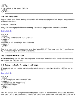 <HTML> 
<HEAD> 
<TITLE>Title of the page</TITLE> 
</HEAD> 
</HTML> 
1-7 Web page body 
Now our web page needs a body in which we will enter web page content. As you may guess we 
will use these tags: 
<BODY> </BODY> 
Body will come right after header end tag. So our web page will be something like this 
Example 1-2: 
<HTML> 
<HEAD> 
<TITLE>My company web page</TITLE> 
</HEAD> 
<BODY> 
Welcome to our homepage. More text here. 
</BODY> 
</HTML> 
Now type html code in notepad and save it as "page2.html". Then view html file in your browser 
by double clicking on it in windows explorer. 
1-8 Extended <BODY> tag 
Most of html tags we will learn have optional parameters and extensions. Here we will learn to 
extensions for <BODY> tag. 
1-9 Background color for body of web page 
If you want you can change background color of your web page by extending <BODY> tag as 
below. 
Example 1-3: 
<HTML> 
<HEAD> 
<TITLE>Page with Back Color</TITLE> 
</HEAD> 
<BODY BGCOLOR="#00FF00"> 
Page with Back Color 
</BODY> 
</HTML> 
This will change your background color to green. Format of color number is RRGGBB. You know 
that each color is a combination of three main colors: Red, Green and Blue. In color format RR is 
 