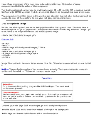 value of red component of the main color in hexadecimal format. GG is value of green 
component and BB is the value of blue component. 
Two digit hexadecimal number can be anything between 00 to FF i.e. 0 to 255 in decimal format. 
So if we write 00FF00 we mean (red=0, green=255, blue=0) so the result is a pure green color. 
You can produce 16 million colors in this way but pay attention that not all of the browsers will be 
capable to show all these colors. So test your web page in 256 colors mode. 
1-10 Background Image 
We can use a background picture for web page instead of background color. You must have a 
ready image file in .gif or .jpg formats. Now you must extend <BODY> tag as below. "image1.gif" 
is file name of he image we want to use as background image. 
<BODY BACKGROUND="image1.gif"> 
Example 1-4: 
<HTML> 
<HEAD> 
<TITLE>Page with background image</TITLE> 
</HEAD> 
<BODY BACKGROUND="image1.gif"> 
<B>Page with background image.</B> 
</BODY> 
</HTML> 
Image file must be in the same folder as your html file. Otherwise browser will not be able to find 
it. 
Notice: You can find examples of this lessons in our website. There you must go to resources 
section and then click on "Web email course example page." 
Exercises: 
Attention: 
Do not use any html editing program like MS FrontPage . You must work 
on the codes yourself. 
Course support: 
Paid students must send exercises to their tutor. Tutor will return corrected 
exercise to the student. Others can ask their questions in Support forums 
in our web site. 
1- Write your web page code with image1.gif as its background picture. 
2- Write above code with a blue color instead of image as its background. 
3- List tags you learned in this lesson with a small description. 
 