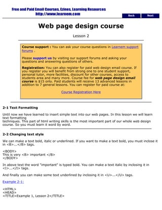 Back Next 
Web page design course 
Lesson 2 
Course support : You can ask your course questions in Learnem support 
forums . 
Please support us by visiting our support forums and asking your 
questions and answering questions of others. 
Registration: You can also register for paid web design email course. If 
you register you will benefit from strong one to one student support, 
personal tutor, more facilities, discount for other courses, access to 
students area and many more. Course fee for web page design email 
course is $15 only. Paid students will receive 13 advanced lessons in 
addition to 7 general lessons. You can register for paid course at: 
Course Registration Here 
2-1 Text Formatting 
Until now we have learned to insert simple text into our web pages. In this lesson we will learn 
text formatting 
techniques. This part of html writing skills is the most important part of our whole web design 
course. So you must learn it word by word. 
2-2 Changing text style 
We can make a text bold, italic or underlined. If you want to make a text bold, you must inclose it 
in <B>...</B> tags. 
<BODY> 
This is very <B> important </B> 
</BODY> 
In above text the word "important" is typed bold. You can make a text italic by inclosing it in 
<I>...</I> tags. 
And finally you can make some text underlined by inclosing it in <U>...</U> tags. 
Example 2-1: 
<HTML> 
<HEAD> 
<TITLE>Example 1, Lesson 2</TITLE> 
 