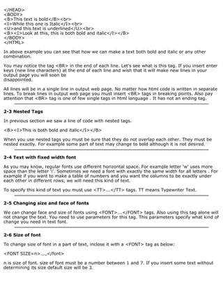 </HEAD> 
<BODY> 
<B>This text is bold</B><br> 
<I>While this one is Italic</I><br> 
<U>and this text is underlined</U><br> 
<B><I>Look at this, this is both bold and italic</I></B> 
</BODY> 
</HTML> 
In above example you can see that how we can make a text both bold and italic or any other 
combination. 
You may notice the tag <BR> in the end of each line. Let's see what is this tag. If you insert enter 
keys (new line characters) at the end of each line and wish that it will make new lines in your 
output page you will soon be 
disappointed. 
All lines will be in a single line in output web page. No matter how html code is written in separate 
lines. To break lines in output web page you must insert <BR> tags in breaking points. Also pay 
attention that <BR> tag is one of few single tags in html language . It has not an ending tag. 
2-3 Nested Tags 
In previous section we saw a line of code with nested tags. 
<B><I>This is both bold and italic</I></B> 
When you use nested tags you must be sure that they do not overlap each other. They must be 
nested exactly. For example some part of text may change to bold although it is not desired. 
2-4 Text with fixed width font 
As you may know, regular fonts use different horizontal space. For example letter 'w' uses more 
space than the letter 'i'. Sometimes we need a font with exactly the same width for all letters . For 
example if you want to make a table of numbers and you want the columns to be exactly under 
each other in different rows, we will need this kind of text. 
To specify this kind of text you must use <TT>...</TT> tags. TT means Typewriter Text. 
2-5 Changing size and face of fonts 
We can change face and size of fonts using <FONT>...</FONT> tags. Also using this tag alone will 
not change the text. You need to use parameters for this tag. This parameters specify what kind of 
change you need in text font. 
2-6 Size of font 
To change size of font in a part of text, inclose it with a <FONT> tag as below: 
<FONT SIZE=n>...,</font> 
n is size of font. size of font must be a number between 1 and 7. If you insert some text without 
determining its size default size will be 3. 
 