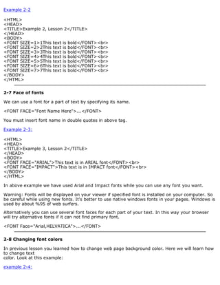 Example 2-2 
<HTML> 
<HEAD> 
<TITLE>Example 2, Lesson 2</TITLE> 
</HEAD> 
<BODY> 
<FONT SIZE=1>1This text is bold</FONT><br> 
<FONT SIZE=2>2This text is bold</FONT><br> 
<FONT SIZE=3>3This text is bold</FONT><br> 
<FONT SIZE=4>4This text is bold</FONT><br> 
<FONT SIZE=5>5This text is bold</FONT><br> 
<FONT SIZE=6>6This text is bold</FONT><br> 
<FONT SIZE=7>7This text is bold</FONT><br> 
</BODY> 
</HTML> 
2-7 Face of fonts 
We can use a font for a part of text by specifying its name. 
<FONT FACE="Font Name Here">...</FONT> 
You must insert font name in double quotes in above tag. 
Example 2-3: 
<HTML> 
<HEAD> 
<TITLE>Example 3, Lesson 2</TITLE> 
</HEAD> 
<BODY> 
<FONT FACE="ARIAL">This text is in ARIAL font</FONT><br> 
<FONT FACE="IMPACT">This text is in IMPACT font</FONT><br> 
</BODY> 
</HTML> 
In above example we have used Arial and Impact fonts while you can use any font you want. 
Warning: Fonts will be displayed on your viewer if specified font is installed on your computer. So 
be careful while using new fonts. It's better to use native windows fonts in your pages. Windows is 
used by about %95 of web surfers. 
Alternatively you can use several font faces for each part of your text. In this way your browser 
will try alternative fonts if it can not find primary font. 
<FONT Face="Arial,HELVATICA">...</FONT> 
2-8 Changing font colors 
In previous lesson you learned how to change web page background color. Here we will learn how 
to change text 
color. Look at this example: 
example 2-4: 
 