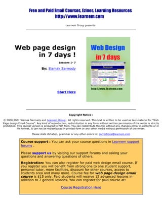 Learnem Group presents: 
Web page design 
in 7 days ! 
Lessons 1- 7 
By: Siamak Sarmady 
Start Here 
Copyright Notice : 
© 2000,2001 Siamak Sarmady and Learnem Group . All rights reserved. This text is written to be used as text material for "Web 
Page design Email Course". Any kind of reproduction, redistribution in any form without written permission of the writer is strictly 
prohibited. This special version is prepared in PDF form. You can redistribute this file without any changes either in contents or in 
file format. It can not be redistributed in printed form or any other media without permission of the writer. 
Please state dictation, grammar or any other errors to: corrections@learnem.com 
Course support : You can ask your course questions in Learnem support 
forums . 
Please support us by visiting our support forums and asking your 
questions and answering questions of others. 
Registration: You can also register for paid web design email course. If 
you register you will benefit from strong one to one student support, 
personal tutor, more facilities, discount for other courses, access to 
students area and many more. Course fee for web page design email 
course is $15 only. Paid students will receive 13 advanced lessons in 
addition to 7 general lessons. You can register for paid course at: 
Course Registration Here 
 