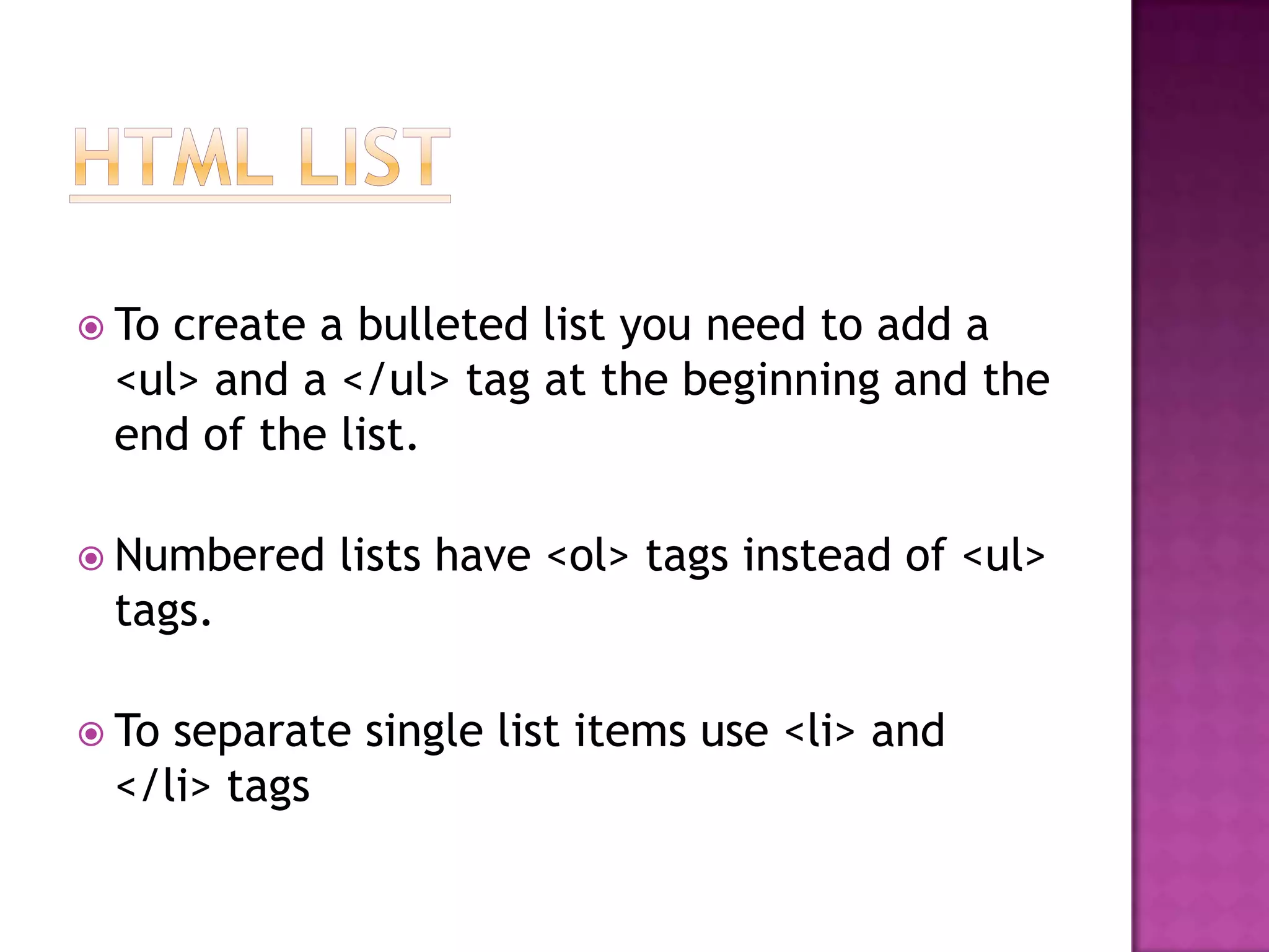  Tocreate a bulleted list you need to add a
 <ul> and a </ul> tag at the beginning and the
 end of the list.

 Numbered   lists have <ol> tags instead of <ul>
 tags.

 Toseparate single list items use <li> and
 </li> tags
 