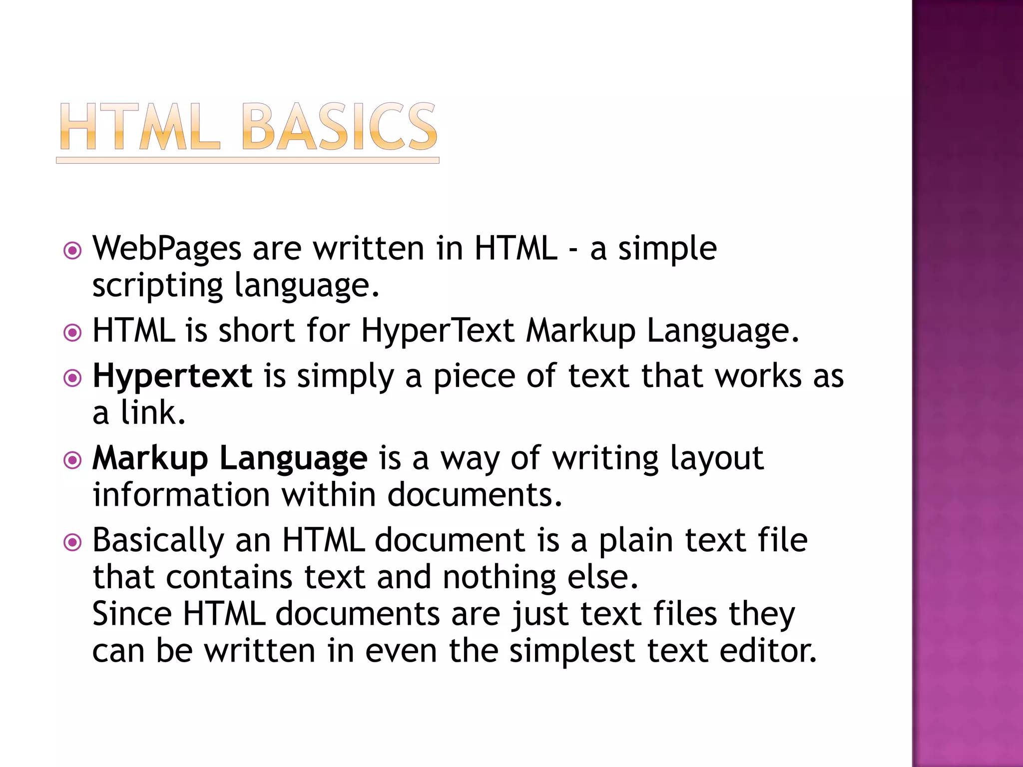  WebPages are written in HTML - a simple
  scripting language.
 HTML is short for HyperText Markup Language.
 Hypertext is simply a piece of text that works as
  a link.
 Markup Language is a way of writing layout
  information within documents.
 Basically an HTML document is a plain text file
  that contains text and nothing else.
  Since HTML documents are just text files they
  can be written in even the simplest text editor.
 