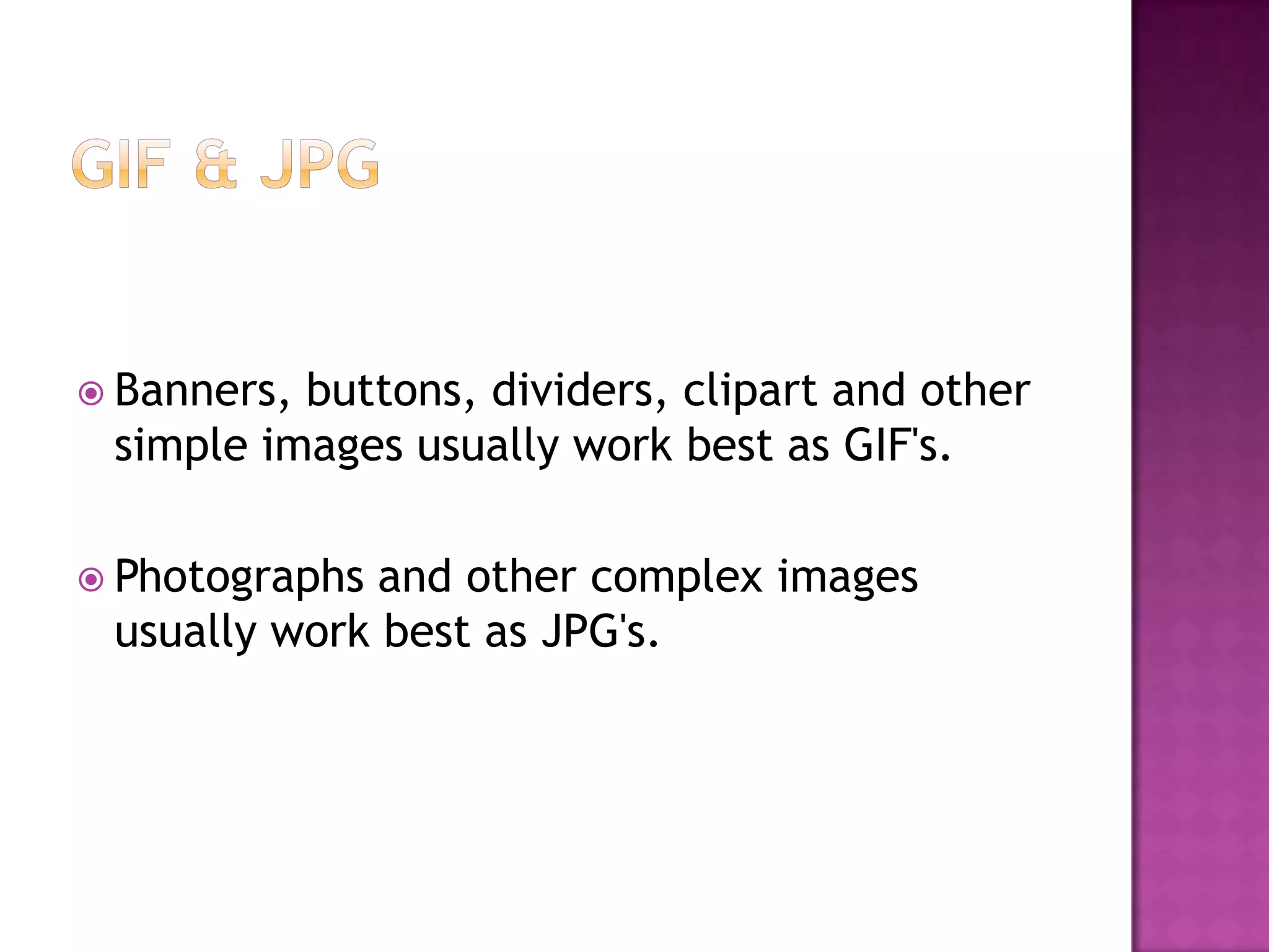  Banners,buttons, dividers, clipart and other
 simple images usually work best as GIF's.

 Photographs and other complex images
 usually work best as JPG's.
 