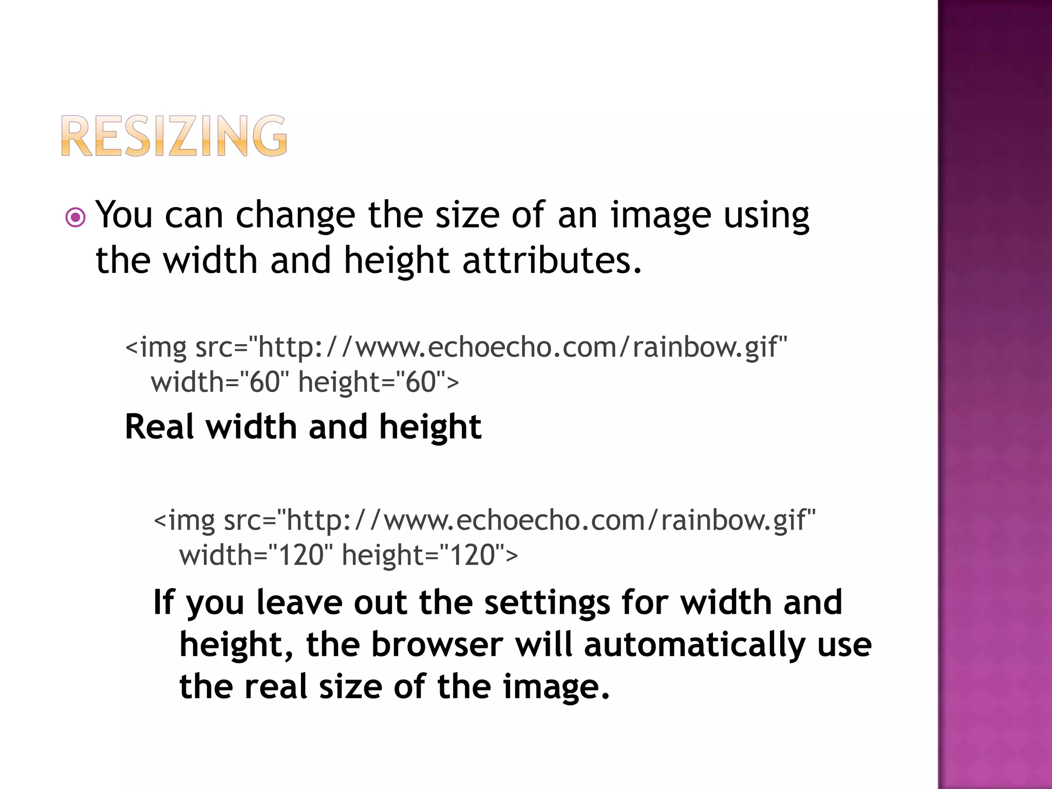  Youcan change the size of an image using
 the width and height attributes.

   <img src="http://www.echoecho.com/rainbow.gif"
     width="60" height="60">
   Real width and height

    <img src="http://www.echoecho.com/rainbow.gif"
      width="120" height="120">
    If you leave out the settings for width and
      height, the browser will automatically use
      the real size of the image.
 