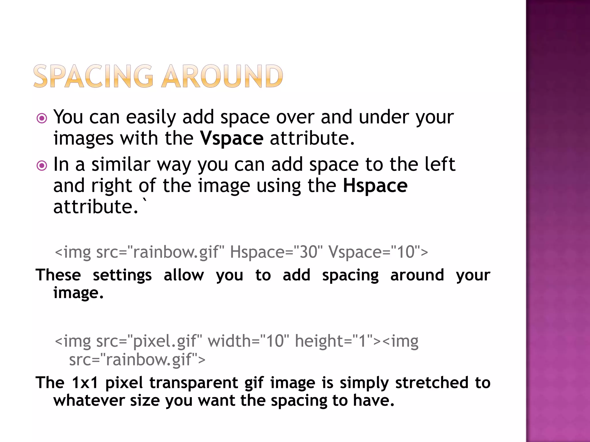  You can easily add space over and under your
  images with the Vspace attribute.
 In a similar way you can add space to the left
  and right of the image using the Hspace
  attribute.`

  <img src="rainbow.gif" Hspace="30" Vspace="10">
These settings allow you to add spacing around your
  image.

  <img src="pixel.gif" width="10" height="1"><img
    src="rainbow.gif">
The 1x1 pixel transparent gif image is simply stretched to
  whatever size you want the spacing to have.
 