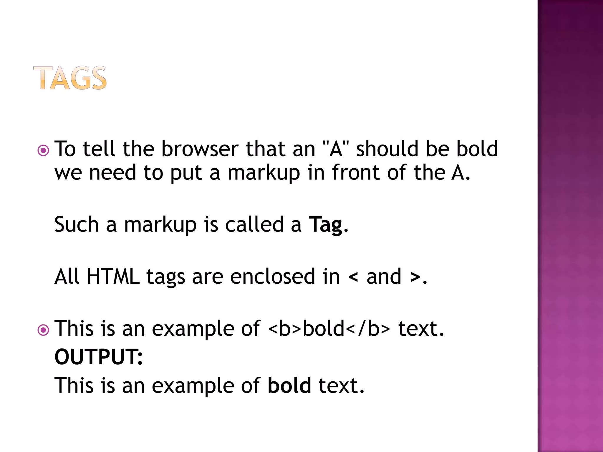  To
   tell the browser that an "A" should be bold
 we need to put a markup in front of the A.

 Such a markup is called a Tag.

 All HTML tags are enclosed in < and >.

 Thisis an example of <b>bold</b> text.
 OUTPUT:
 This is an example of bold text.
 