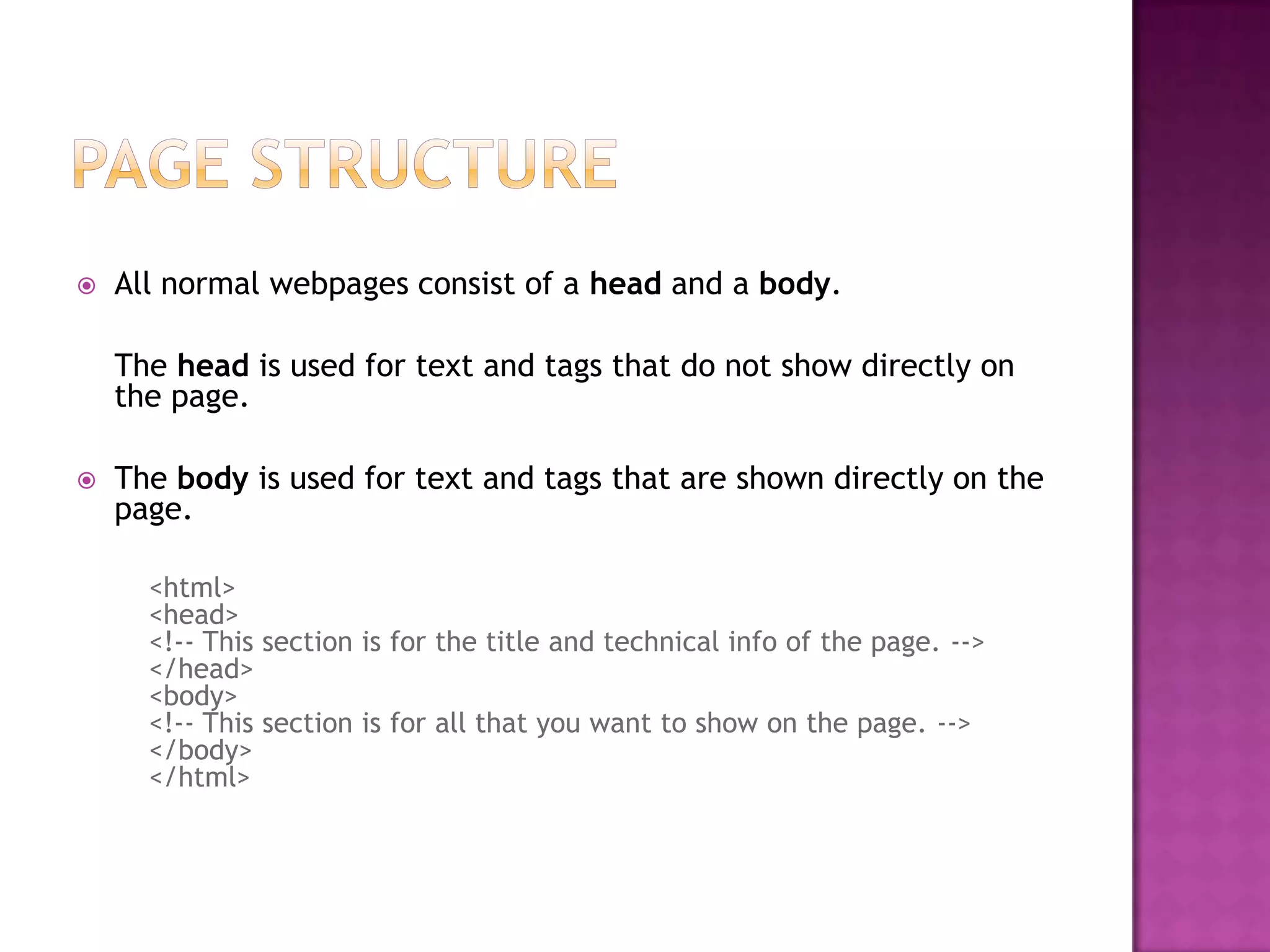    All normal webpages consist of a head and a body.

    The head is used for text and tags that do not show directly on
    the page.

   The body is used for text and tags that are shown directly on the
    page.

      <html>
      <head>
      <!-- This section is for the title and technical info of the page. -->
      </head>
      <body>
      <!-- This section is for all that you want to show on the page. -->
      </body>
      </html>
 