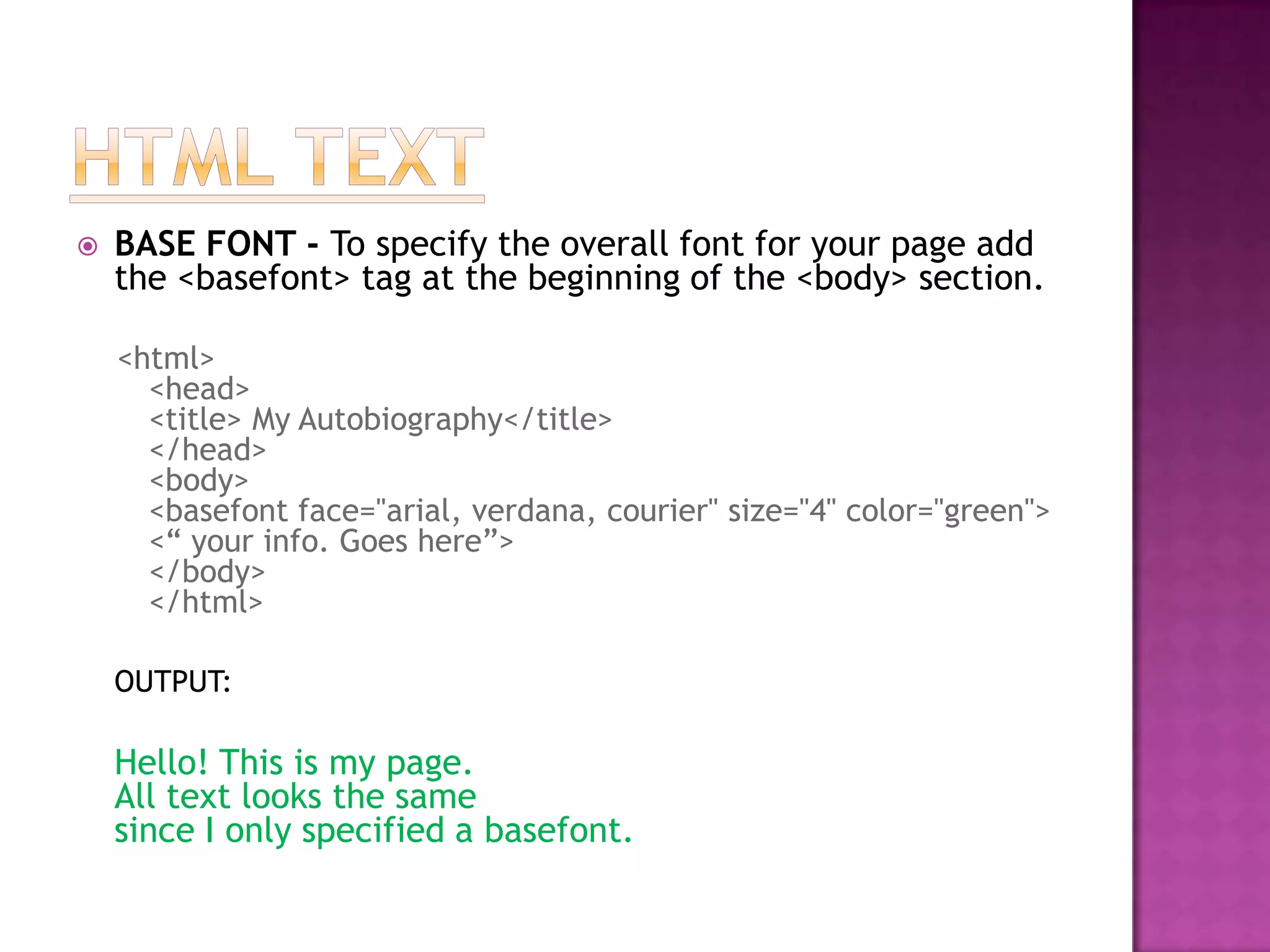    BASE FONT - To specify the overall font for your page add
    the <basefont> tag at the beginning of the <body> section.

    <html>
      <head>
      <title> My Autobiography</title>
      </head>
      <body>
      <basefont face="arial, verdana, courier" size="4" color="green">
      <“ your info. Goes here”>
      </body>
      </html>

    OUTPUT:

    Hello! This is my page.
    All text looks the same
    since I only specified a basefont.
 