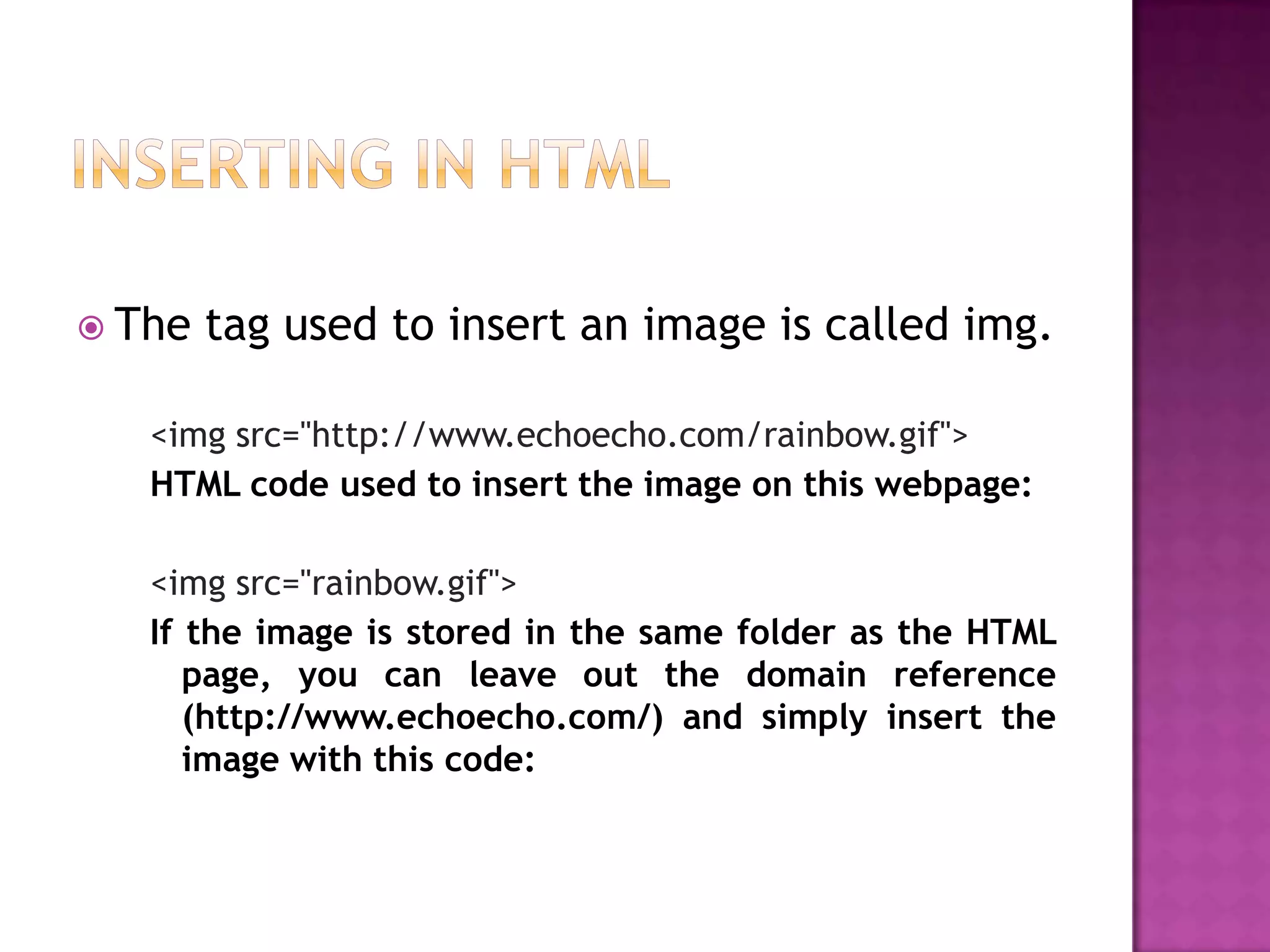  The   tag used to insert an image is called img.

   <img src="http://www.echoecho.com/rainbow.gif">
   HTML code used to insert the image on this webpage:

   <img src="rainbow.gif">
   If the image is stored in the same folder as the HTML
      page, you can leave out the domain reference
      (http://www.echoecho.com/) and simply insert the
      image with this code:
 