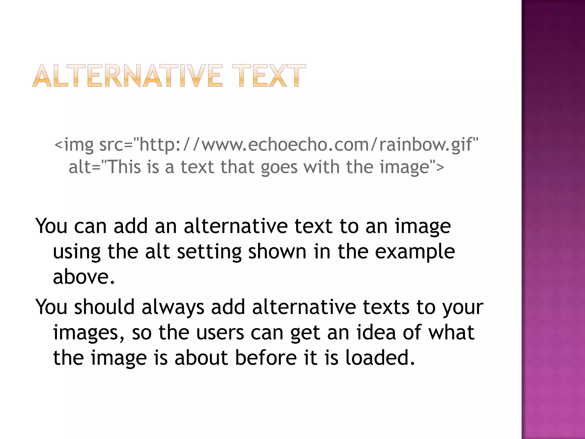 <img src="http://www.echoecho.com/rainbow.gif"
   alt="This is a text that goes with the image">


You can add an alternative text to an image
  using the alt setting shown in the example
  above.
You should always add alternative texts to your
  images, so the users can get an idea of what
  the image is about before it is loaded.
 