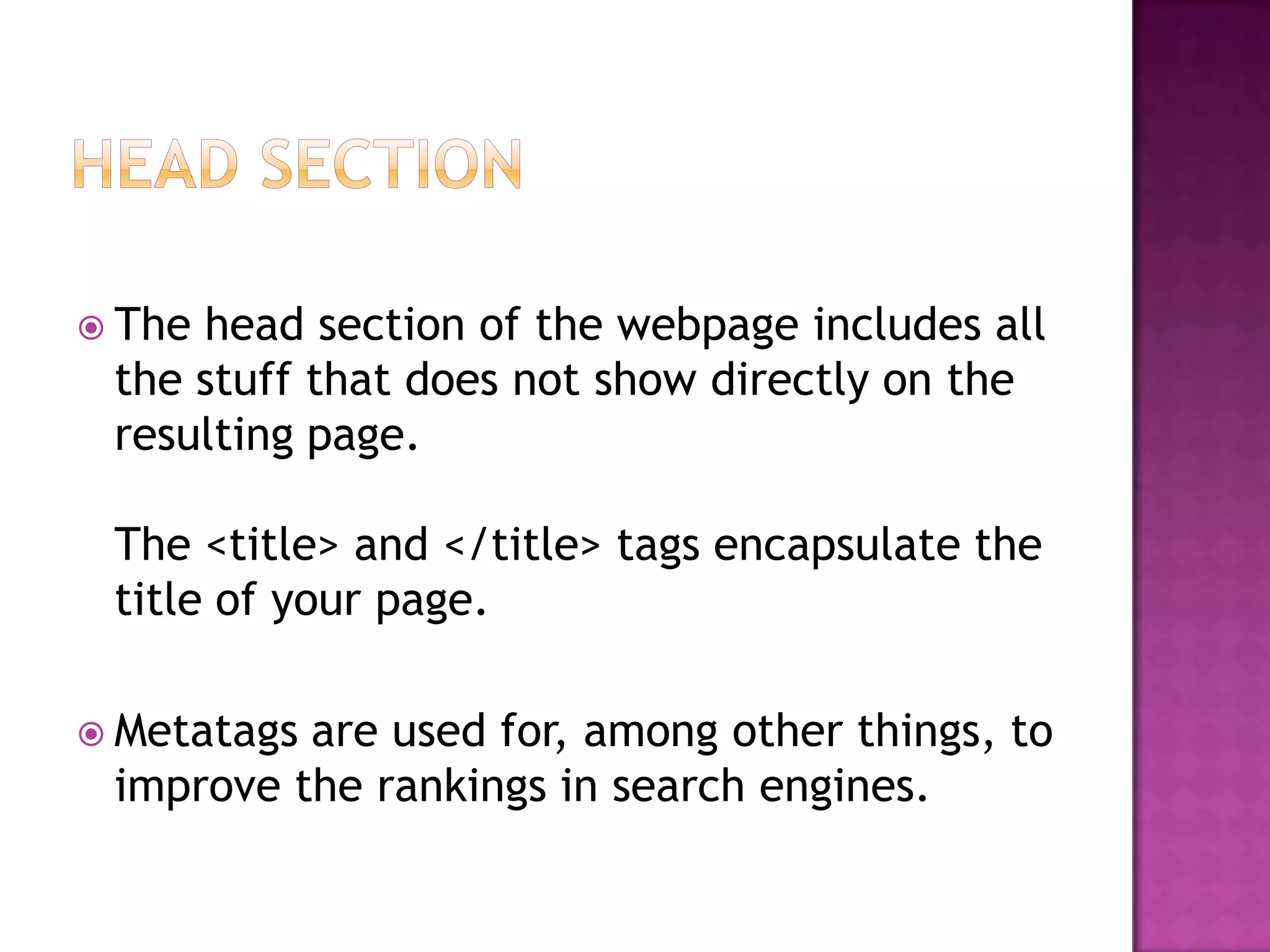  Thehead section of the webpage includes all
 the stuff that does not show directly on the
 resulting page.

 The <title> and </title> tags encapsulate the
 title of your page.

 Metatagsare used for, among other things, to
 improve the rankings in search engines.
 