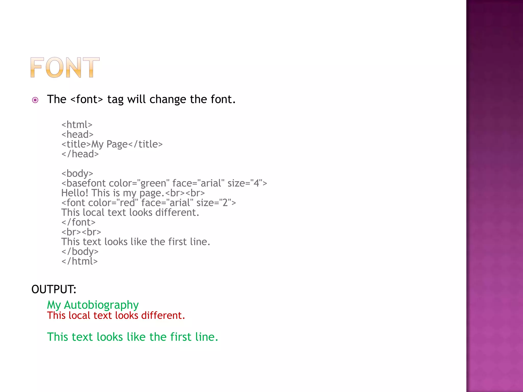    The <font> tag will change the font.

       <html>
       <head>
       <title>My Page</title>
       </head>
       <body>
       <basefont color="green" face="arial" size="4">
       Hello! This is my page.<br><br>
       <font color="red" face="arial" size="2">
       This local text looks different.
       </font>
       <br><br>
       This text looks like the first line.
       </body>
       </html>

OUTPUT:
  My Autobiography
    This local text looks different.

    This text looks like the first line.
 