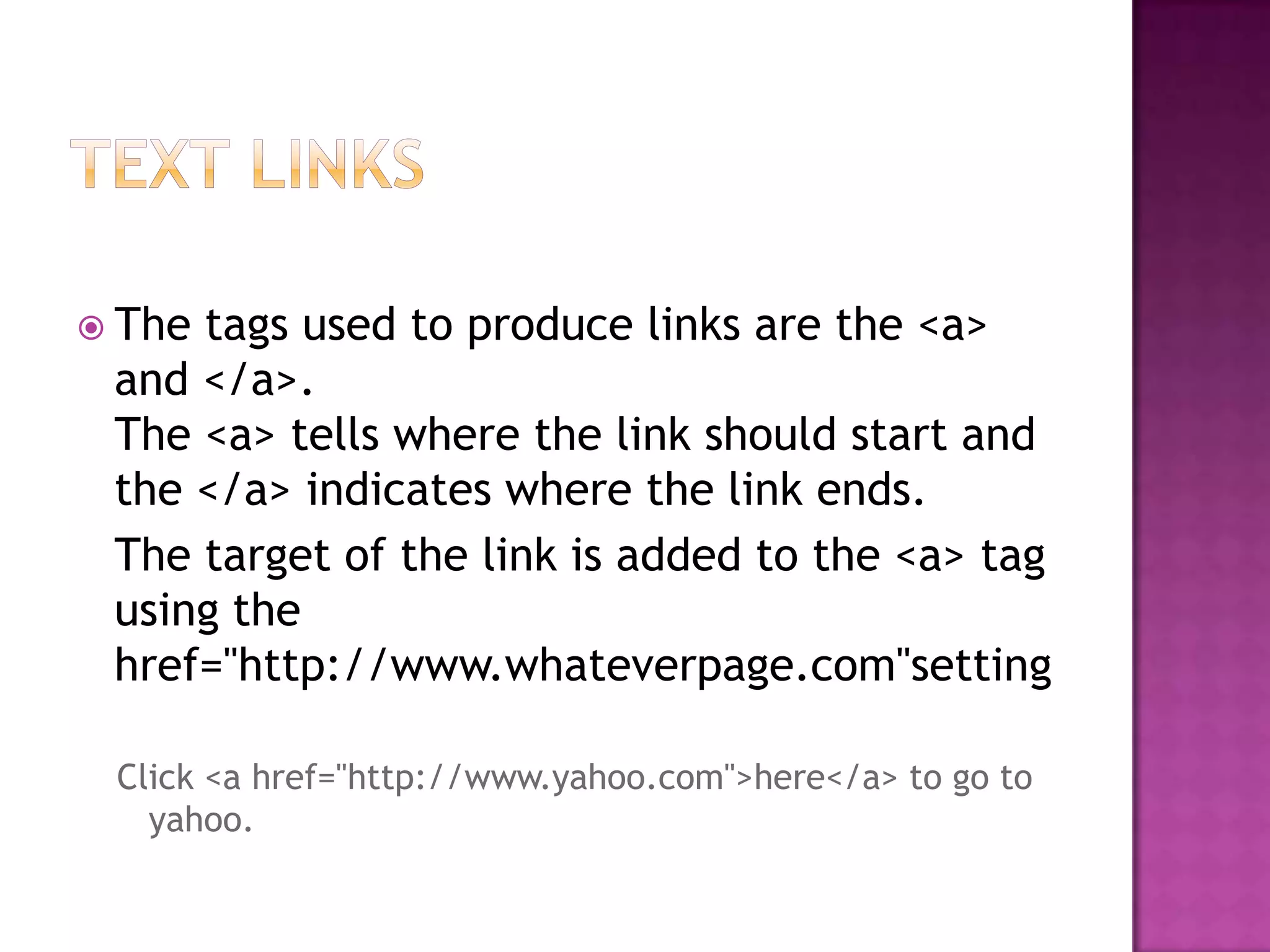  Thetags used to produce links are the <a>
 and </a>.
 The <a> tells where the link should start and
 the </a> indicates where the link ends.
 The target of the link is added to the <a> tag
 using the
 href="http://www.whateverpage.com"setting

 Click <a href="http://www.yahoo.com">here</a> to go to
   yahoo.
 